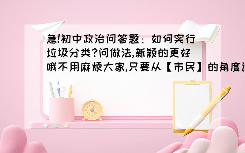 急!初中政治问答题：如何实行垃圾分类?问做法,新颖的更好哦不用麻烦大家,只要从【市民】的角度讲做法就好~~拜托~~新颖哦~