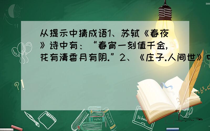 从提示中猜成语1、苏轼《春夜》诗中有：“春宵一刻值千金,花有清香月有阴.”2、《庄子.人间世》中有：“汝不知夫螳螂乎,怒其臂以当车辙,不知其不胜任也?”