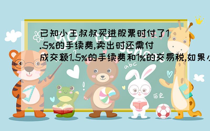 已知小王叔叔买进股票时付了1.5%的手续费,卖出时还需付成交额1.5%的手续费和1%的交易税,如果小王叔叔在星期六收盘前将股票卖出,他的收益情况如何?星期| 一 二 三 四 五 每股涨跌| +4 +4.5 -1