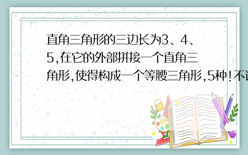 直角三角形的三边长为3、4、5,在它的外部拼接一个直角三角形,使得构成一个等腰三角形,5种!不许重叠,至少五种!