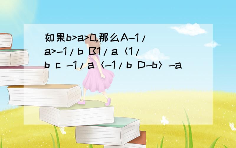 如果b>a>0,那么A-1/a>-1/b B1/a＜1/b c -1/a＜-1/b D-b＞-a