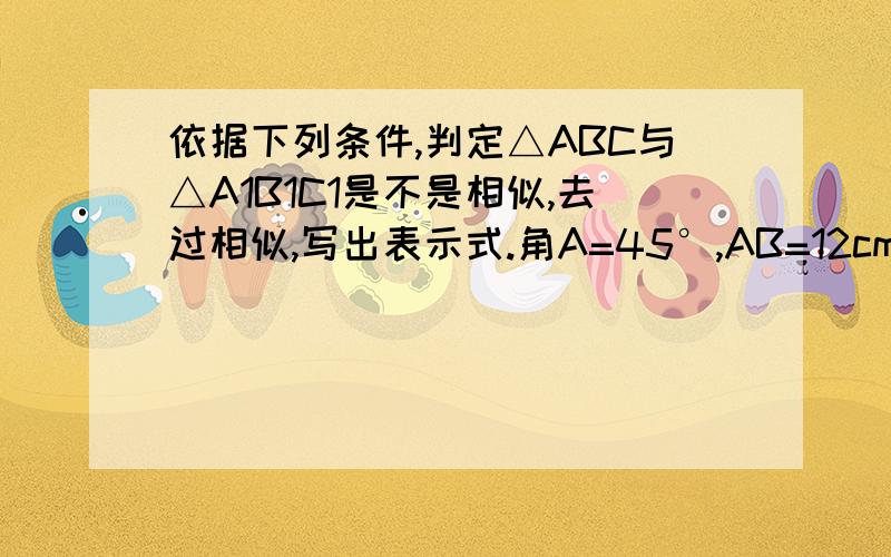 依据下列条件,判定△ABC与△A1B1C1是不是相似,去过相似,写出表示式.角A=45°,AB=12cm,AC=15CM接上面的.角A1=45°,A1B1=16CM,A1C1=20CM