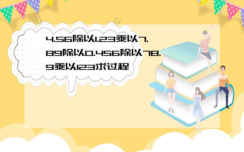 4.56除以1.23乘以7.89除以0.456除以78.9乘以123求过程