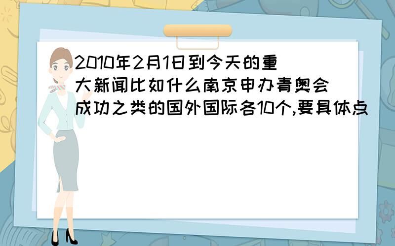 2010年2月1日到今天的重大新闻比如什么南京申办青奥会成功之类的国外国际各10个,要具体点