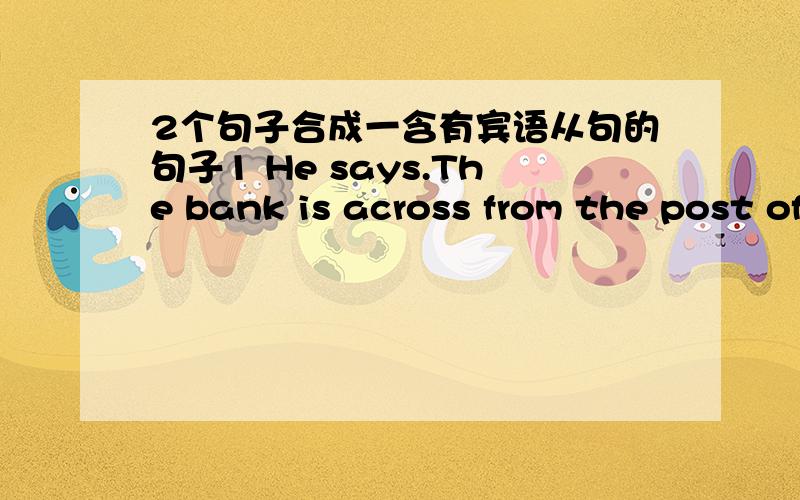 2个句子合成一含有宾语从句的句子1 He says.The bank is across from the post office2 He asks.Does Tom like soccer?3 She saked.Can they swim or not?