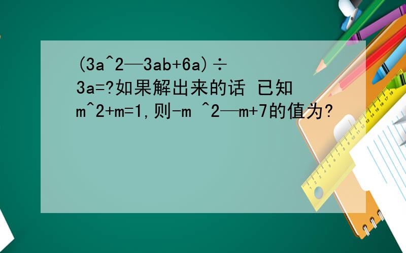 (3a^2—3ab+6a)÷3a=?如果解出来的话 已知m^2+m=1,则-m ^2—m+7的值为?