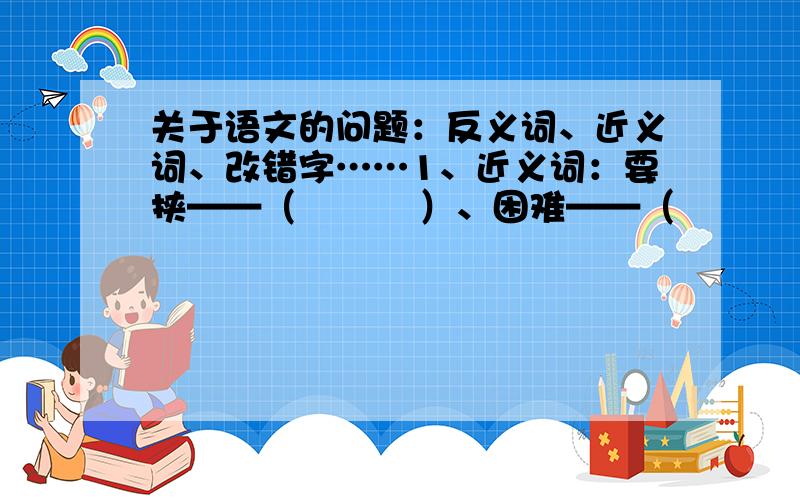 关于语文的问题：反义词、近义词、改错字……1、近义词：要挟——（          ）、困难——（          ）、缄默——（          ）杰作——（          ）、复杂——（          ）、热烈——（