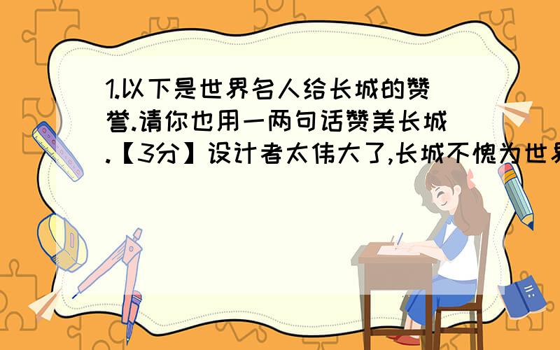 1.以下是世界名人给长城的赞誉.请你也用一两句话赞美长城.【3分】设计者太伟大了,长城不愧为世界奇迹!——【以色列】拉宾这是世界上最伟大的工程,在其他地方我从未见过类似的杰作—