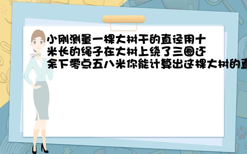 小刚测量一棵大树干的直径用十米长的绳子在大树上绕了三圈还余下零点五八米你能计算出这棵大树的直径吗