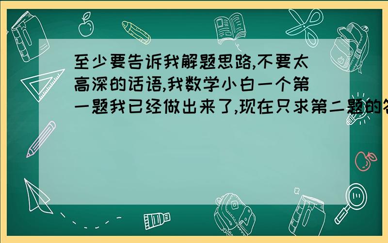 至少要告诉我解题思路,不要太高深的话语,我数学小白一个第一题我已经做出来了,现在只求第二题的答案!另外那个勾勾是我自己打上去的.那是我们前年的考卷啊!