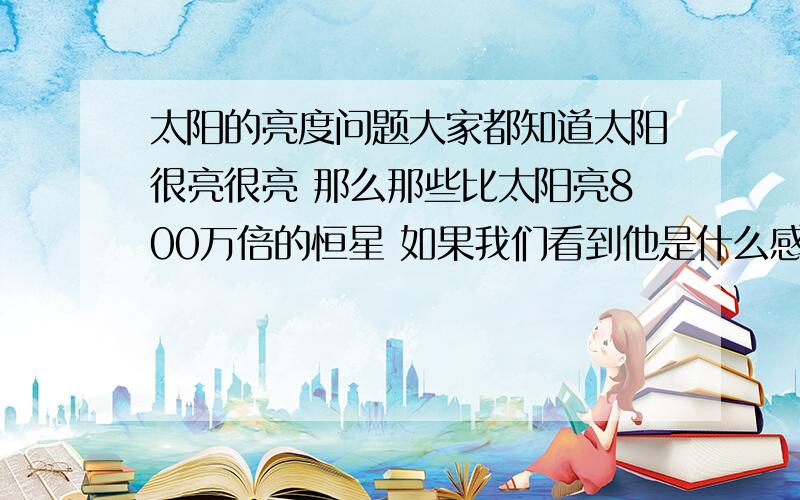 太阳的亮度问题大家都知道太阳很亮很亮 那么那些比太阳亮800万倍的恒星 如果我们看到他是什么感觉 如果那些比太阳亮几百万倍的恒星放在太阳系 太阳的位置 人类从地球上看去 我们眼睛