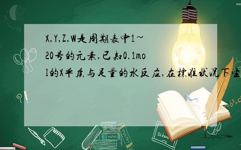 X,Y,Z,W是周期表中1~20号的元素,已知0.1mol的X单质与足量的水反应,在标准状况下生成氢气1120ml,而位于X下一周期的Z元素,其单质与X单质的物质的量相同时,跟水反应生成氢气的量是X单质生成氢气