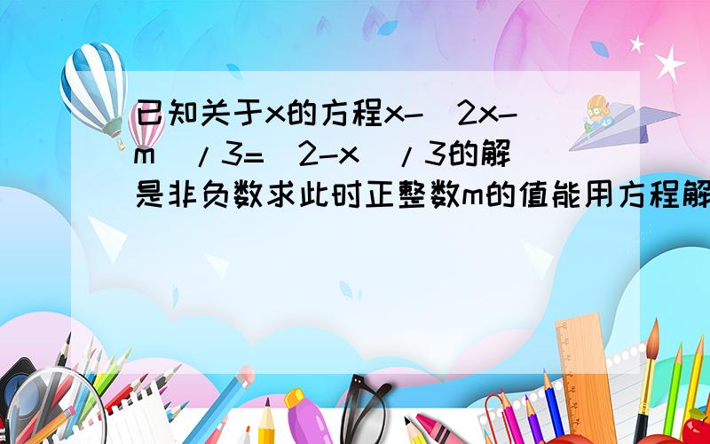 已知关于x的方程x-(2x-m)/3=(2-x)/3的解是非负数求此时正整数m的值能用方程解答么