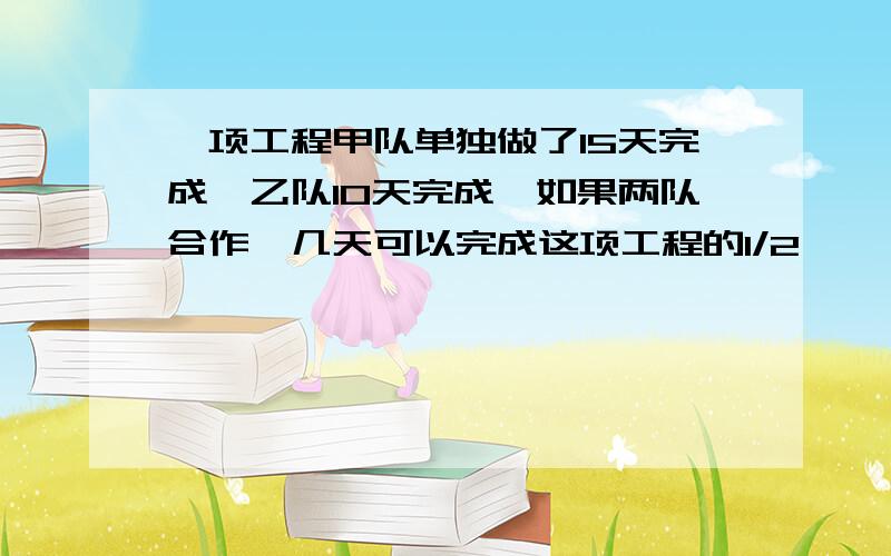 一项工程甲队单独做了15天完成,乙队10天完成,如果两队合作,几天可以完成这项工程的1/2