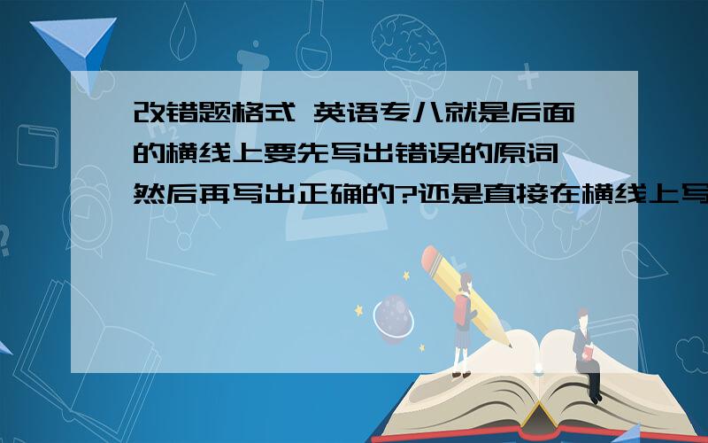 改错题格式 英语专八就是后面的横线上要先写出错误的原词,然后再写出正确的?还是直接在横线上写出正确的?是英语专八