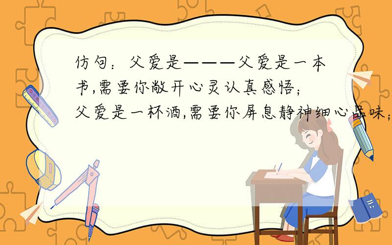 仿句：父爱是———父爱是一本书,需要你敞开心灵认真感悟；父爱是一杯酒,需要你屏息静神细心品味；父爱是————,————————-