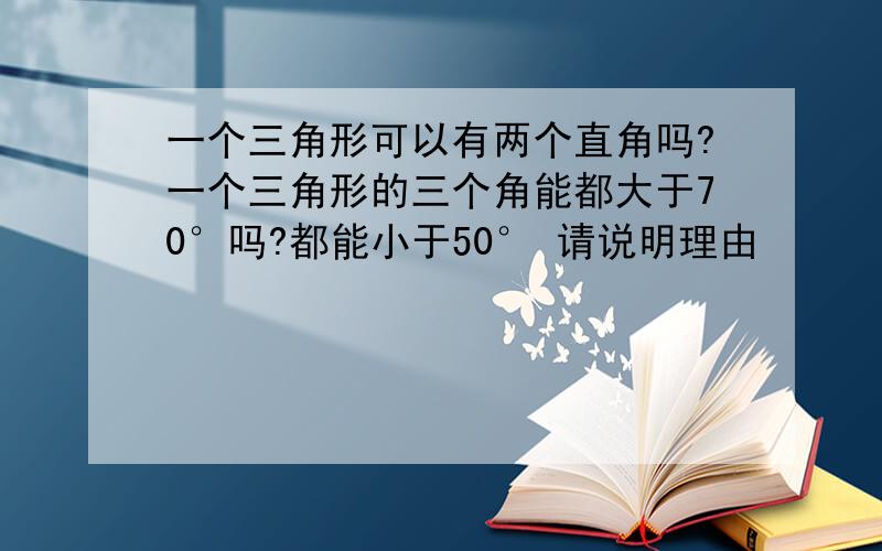 一个三角形可以有两个直角吗?一个三角形的三个角能都大于70°吗?都能小于50° 请说明理由