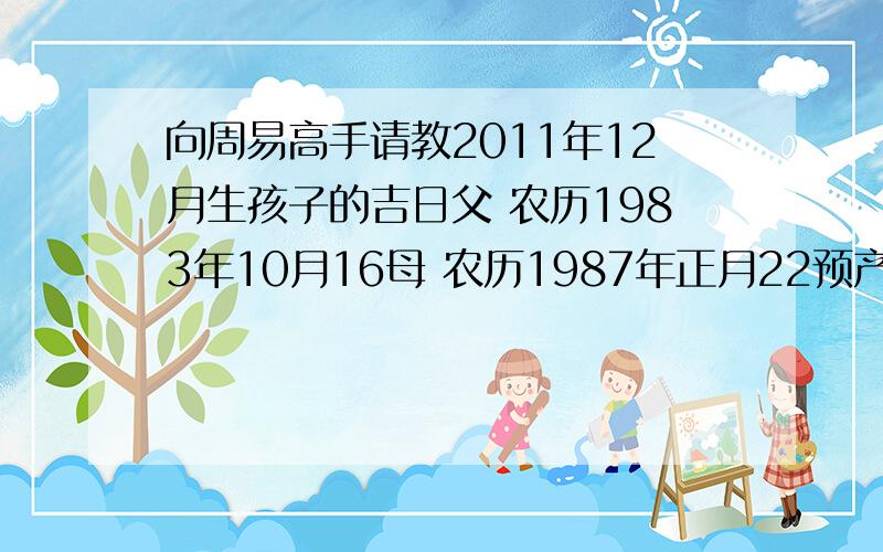 向周易高手请教2011年12月生孩子的吉日父 农历1983年10月16母 农历1987年正月22预产期 阳历2011年12月22日剖腹产生孩子12月吉日