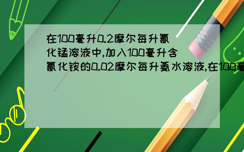 在100毫升0.2摩尔每升氯化锰溶液中,加入100毫升含氯化铵的0.02摩尔每升氨水溶液,在100毫升0.2摩尔每升氯化锰溶液中，加入100毫升含氯化铵的0.02摩尔每升氨水溶液，欲阻止氢氧化镁沉淀的形成