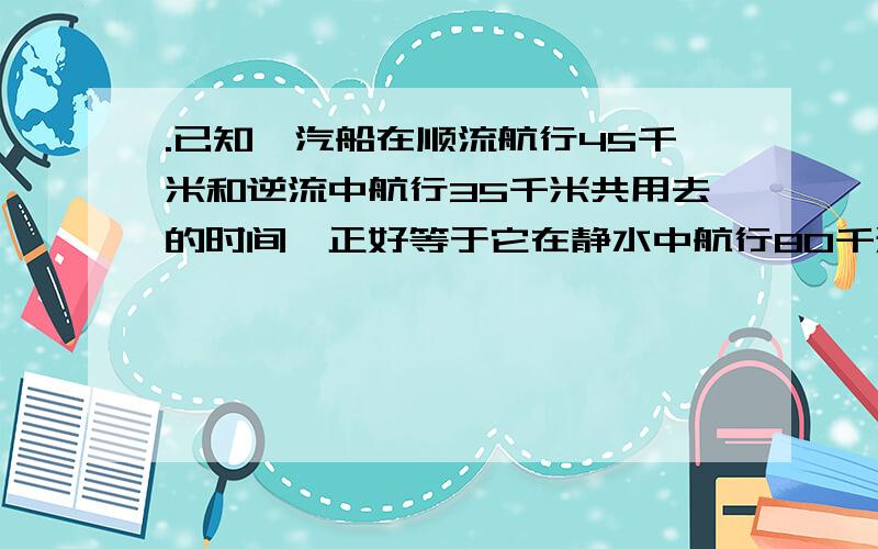 .已知一汽船在顺流航行45千米和逆流中航行35千米共用去的时间,正好等于它在静水中航行80千米用去的时间,并且水流的速度是2千米/时.求汽船在静水的速度?