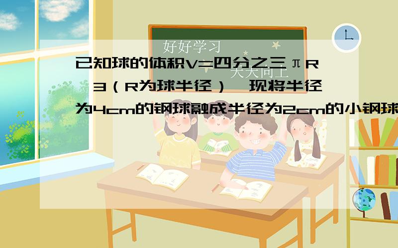 已知球的体积V=四分之三πR^3（R为球半径）,现将半径为4cm的钢球融成半径为2cm的小钢球,最多能融几个?