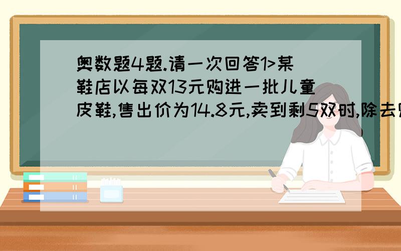 奥数题4题.请一次回答1>某鞋店以每双13元购进一批儿童皮鞋,售出价为14.8元,卖到剩5双时,除去购进这批皮鞋的所有开支,则还获利88元.这批儿童皮鞋共购进多少双?2>“五一”期间,某商场搞优惠