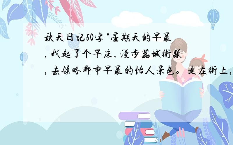 秋天日记50字“星期天的早晨，我起了个早床，漫步荔城街头，去领略都市早晨的怡人景色。走在街上，我眺望东方，看到一缕缕霞光透过薄薄的云层，洒向大地，洒在人们的脸上，给每一