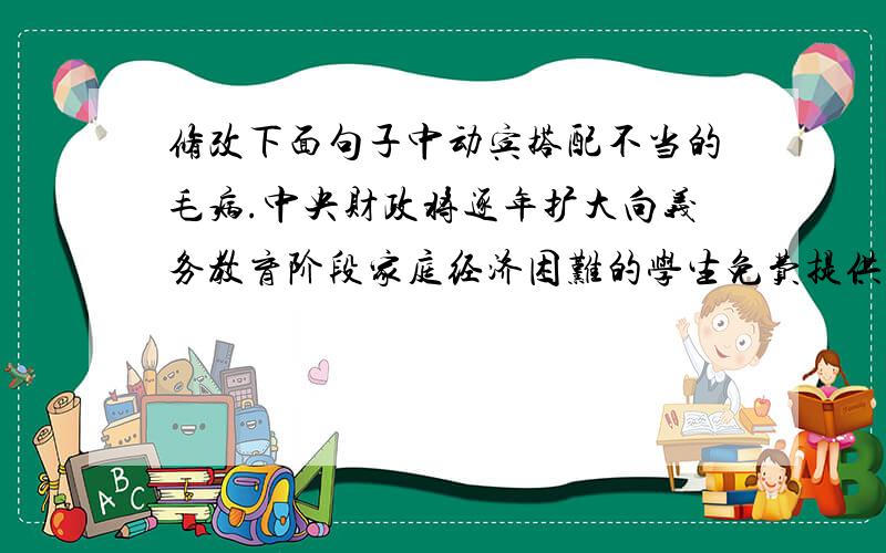 修改下面句子中动宾搭配不当的毛病.中央财政将逐年扩大向义务教育阶段家庭经济困难的学生免费提供教科书,地方财政也将设立助学专项资金