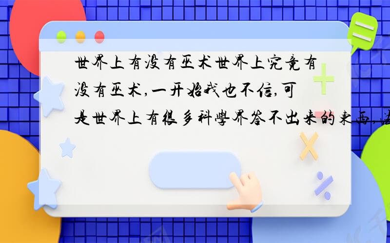 世界上有没有巫术世界上究竟有没有巫术,一开始我也不信,可是世界上有很多科学界答不出来的东西,法老的诅咒,金字塔的秘密,人类的起源,虽说有些科学以解答出来,但是解答出的答案无疑是