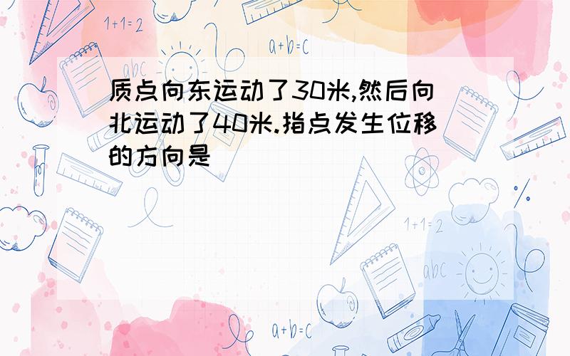 质点向东运动了30米,然后向北运动了40米.指点发生位移的方向是