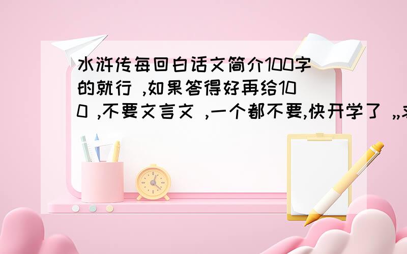 水浒传每回白话文简介100字的就行 ,如果答得好再给100 ,不要文言文 ,一个都不要,快开学了 ,,求求你们了 55555555555555555头疼啊