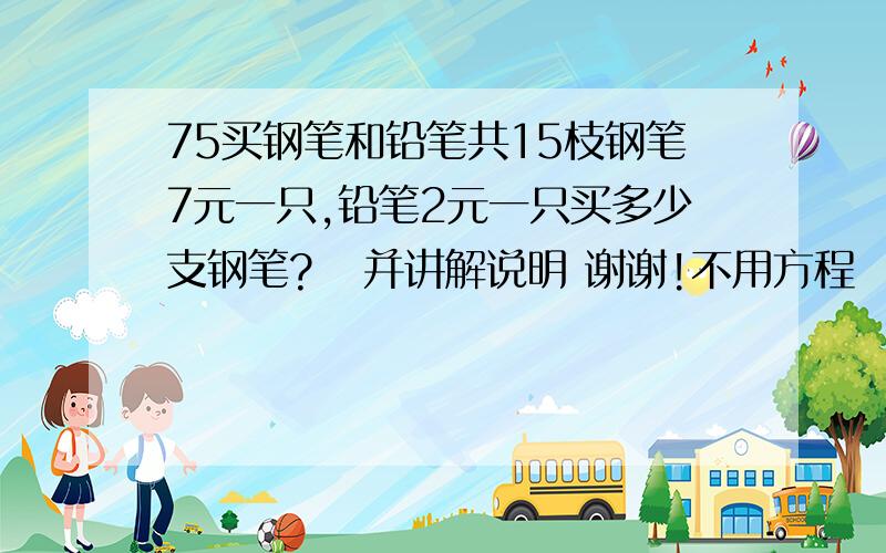 75买钢笔和铅笔共15枝钢笔7元一只,铅笔2元一只买多少支钢笔?   并讲解说明 谢谢!不用方程