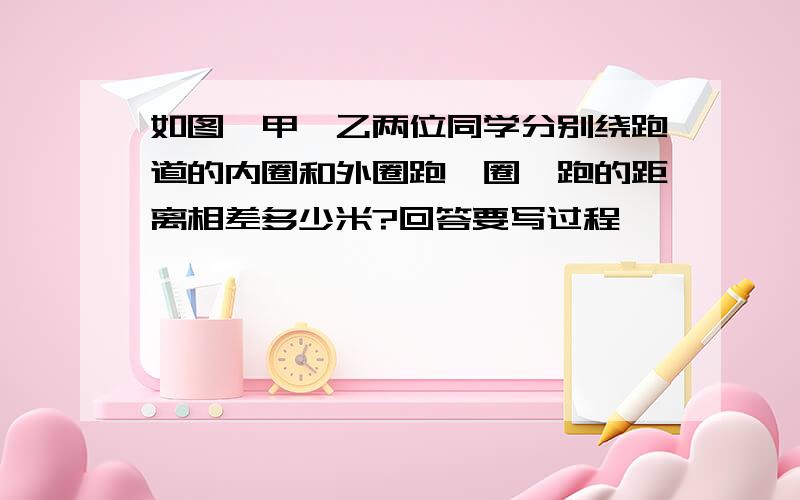 如图,甲、乙两位同学分别绕跑道的内圈和外圈跑一圈,跑的距离相差多少米?回答要写过程,