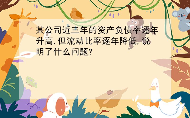 某公司近三年的资产负债率逐年升高,但流动比率逐年降低,说明了什么问题?