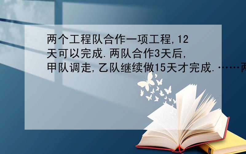 两个工程队合作一项工程,12天可以完成.两队合作3天后,甲队调走,乙队继续做15天才完成.……两个工程队合作一项工程,12天可以完成.两队合作3天后,甲队调走,乙队继续做15天才完成.乙队单独