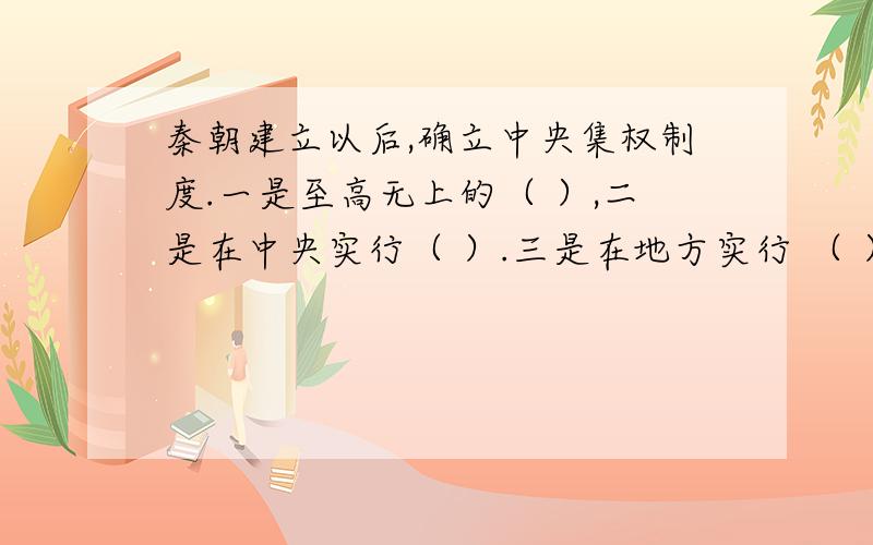 秦朝建立以后,确立中央集权制度.一是至高无上的（ ）,二是在中央实行（ ）.三是在地方实行 （ ）.