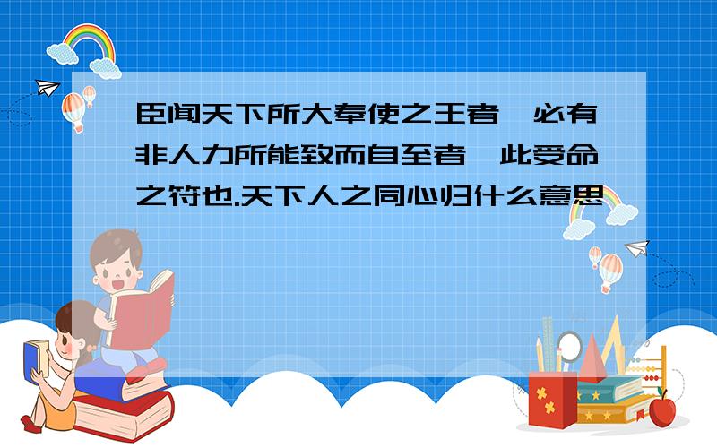 臣闻天下所大奉使之王者,必有非人力所能致而自至者,此受命之符也.天下人之同心归什么意思