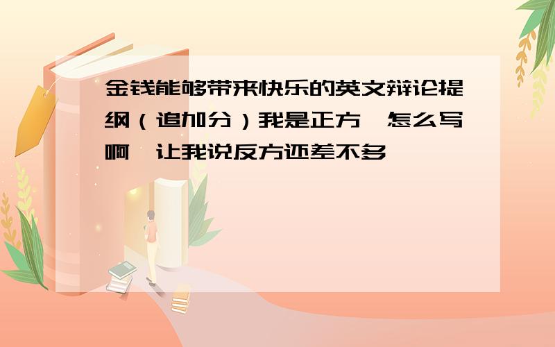 金钱能够带来快乐的英文辩论提纲（追加分）我是正方,怎么写啊,让我说反方还差不多