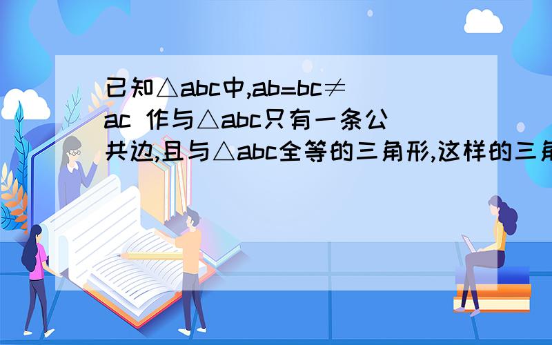 已知△abc中,ab=bc≠ac 作与△abc只有一条公共边,且与△abc全等的三角形,这样的三角形能作出几个?正确答案是7个,请问怎么做出来的,我只能画出5个,