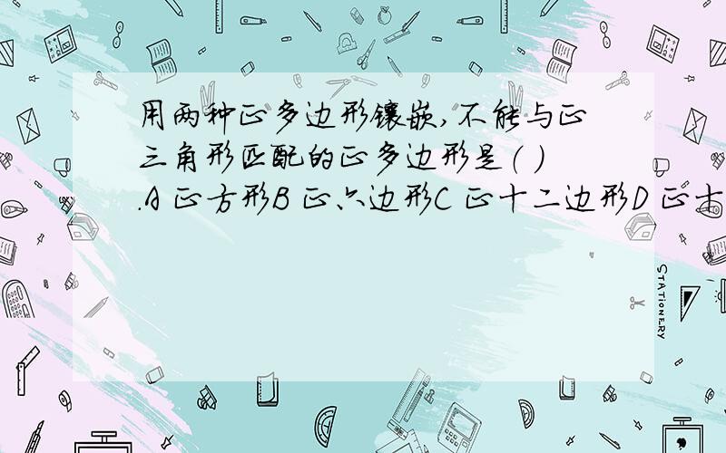 用两种正多边形镶嵌,不能与正三角形匹配的正多边形是（ ）.A 正方形B 正六边形C 正十二边形D 正十八边型