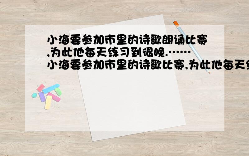 小海要参加市里的诗歌朗诵比赛,为此他每天练习到很晚.……小海要参加市里的诗歌比赛,为此他每天练习到很晚.有一天邻居张伯伯对他说：“小海呀,你学习可真刻苦,每天晚上12点多了,我们