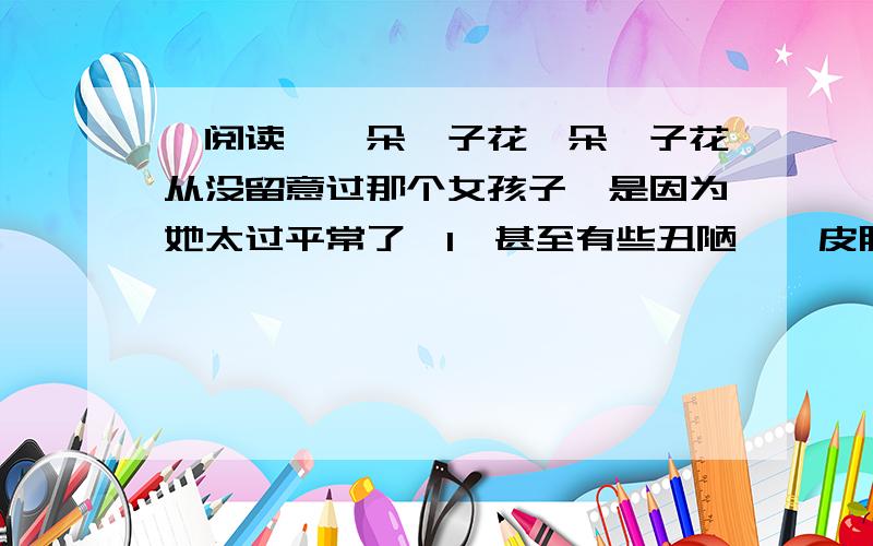 【阅读】一朵栀子花一朵栀子花从没留意过那个女孩子,是因为她太过平常了,1、甚至有些丑陋――皮肤黝黑,脸庞宽大,一双小老像睁不开似的.成绩也平平得很,字迹写得东倒西歪,像被狂风吹