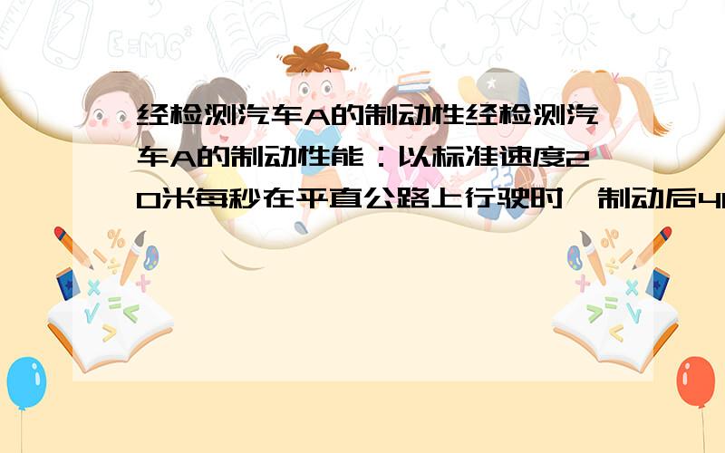 经检测汽车A的制动性经检测汽车A的制动性能：以标准速度20米每秒在平直公路上行驶时,制动后40秒停下来,现A在平直公路上以20米每秒的速度行驶发现前方180米处有一货车 B以6米每秒的速度