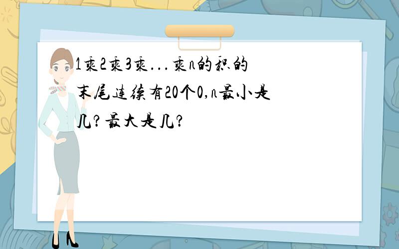 1乘2乘3乘...乘n的积的末尾连续有20个0,n最小是几?最大是几?