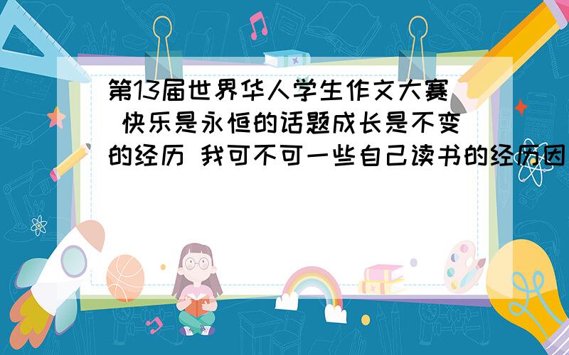 第13届世界华人学生作文大赛 快乐是永恒的话题成长是不变的经历 我可不可一些自己读书的经历因为呢歌也很快乐,如果不行给我一些题材高手们,快啦救救我吧速度速度速度