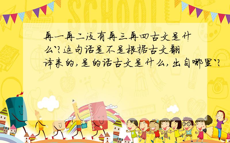 再一再二没有再三再四古文是什么`?这句话是不是根据古文翻译来的,是的话古文是什么,出自哪里`?