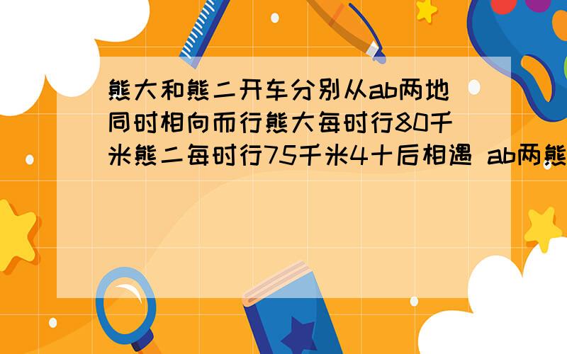 熊大和熊二开车分别从ab两地同时相向而行熊大每时行80千米熊二每时行75千米4十后相遇 ab两熊大和熊二开车分别从ab两地同时相向而行熊大每时行80千米熊二每时行75千米4十后相遇 ab两地相