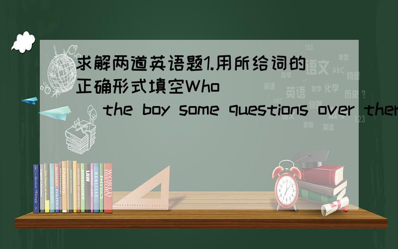 求解两道英语题1.用所给词的正确形式填空Who (   ) the boy some questions over there   给的词是ask2.短文填空(根据首写字母填空）Today is  September 10th.It's ( T     ) Day. After I have breakfast,I go to the shop buy so