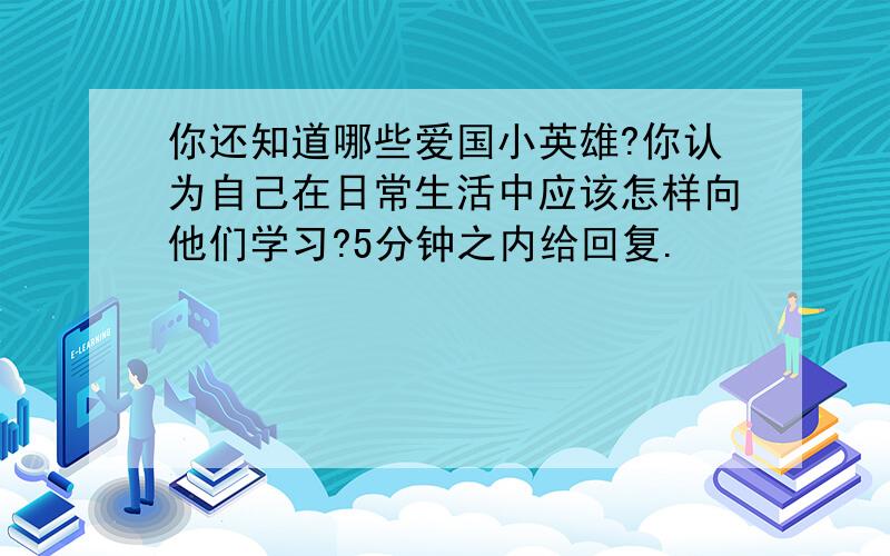 你还知道哪些爱国小英雄?你认为自己在日常生活中应该怎样向他们学习?5分钟之内给回复.