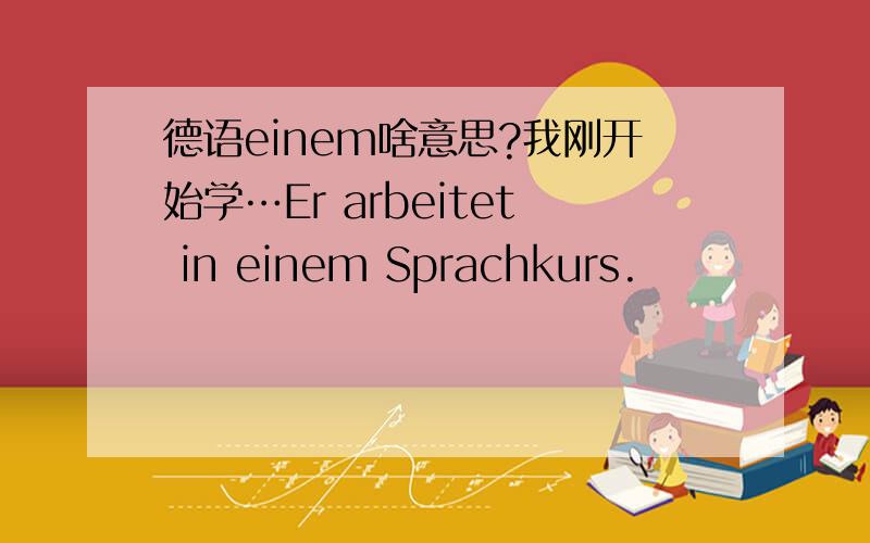 德语einem啥意思?我刚开始学…Er arbeitet in einem Sprachkurs.